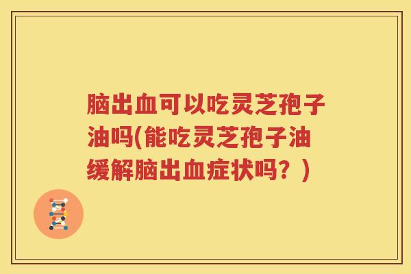 脑出可以吃灵芝孢子油吗(能吃灵芝孢子油缓解脑出症状吗？)
