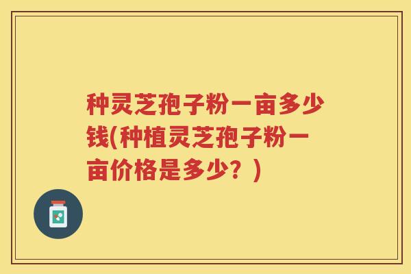 种灵芝孢子粉一亩多少钱(种植灵芝孢子粉一亩价格是多少?) 种灵芝孢子粉一亩多少钱(种植灵芝孢子粉一亩价格是多少?)