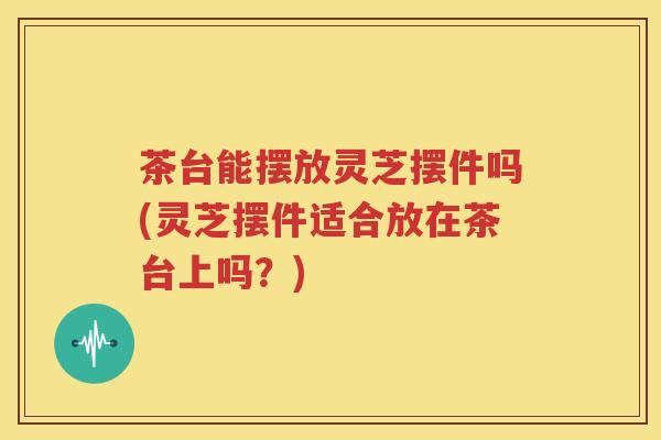 茶台能摆放灵芝摆件吗(灵芝摆件适合放在茶台上吗?) 茶台能摆放灵芝摆件吗(灵芝摆件适合放在茶台上吗?)