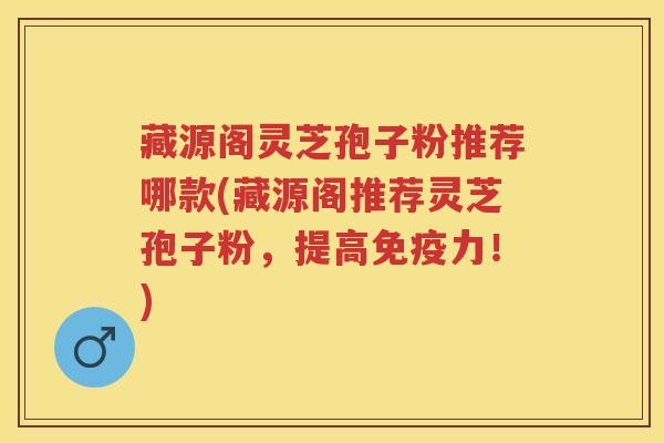 藏源阁灵芝孢子粉推荐哪款(藏源阁推荐灵芝孢子粉，提高免疫力！)