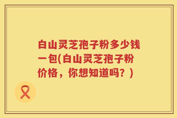 白山灵芝孢子粉多少钱一包(白山灵芝孢子粉价格，你想知道吗？)