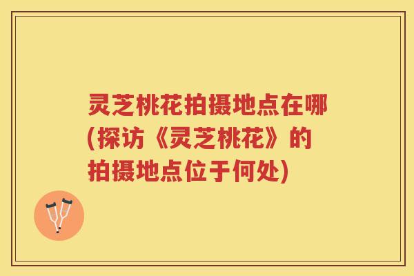灵芝桃花拍摄地点在哪(探访《灵芝桃花》的拍摄地点位于何处)