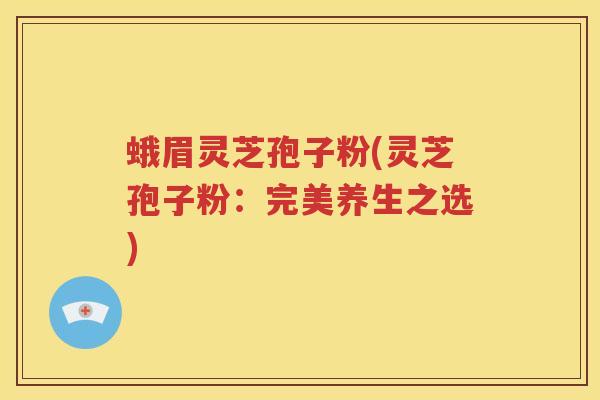 蛾眉灵芝孢子粉(灵芝孢子粉:完美养生之选) 蛾眉灵芝孢子粉(灵芝孢子粉:完美养生之选)