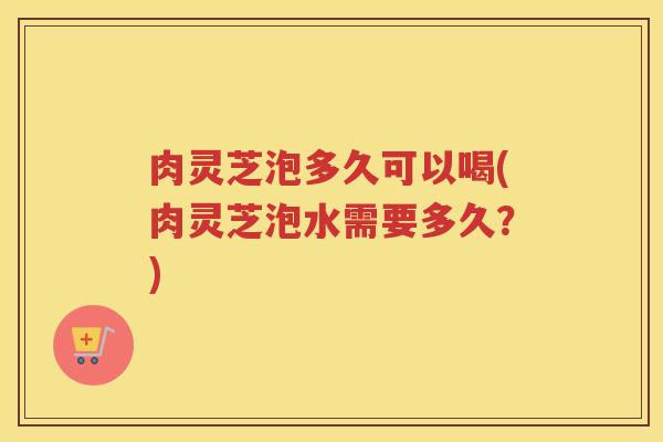 肉灵芝泡多久可以喝(肉灵芝泡水需要多久？)