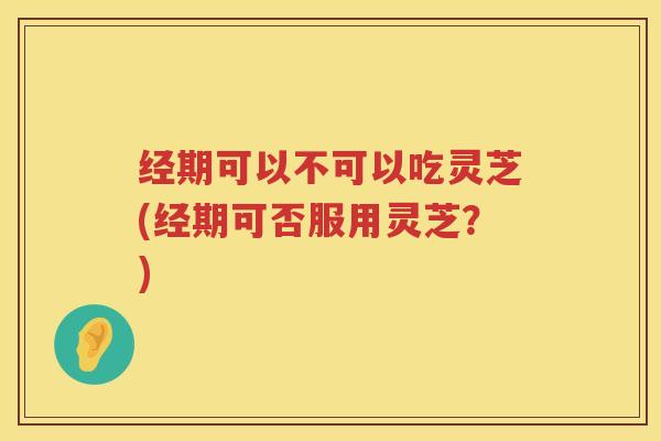 经期可以不可以吃灵芝(经期可否服用灵芝?) 经期可以不可以吃灵芝(经期可否服用灵芝?)