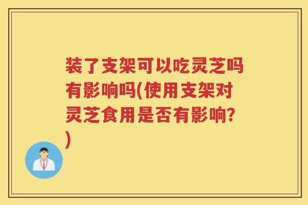 装了支架可以吃灵芝吗有影响吗(使用支架对灵芝食用是否有影响？)