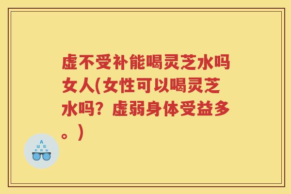 虚不受补能喝灵芝水吗女人(女性可以喝灵芝水吗？虚弱身体受益多。)
