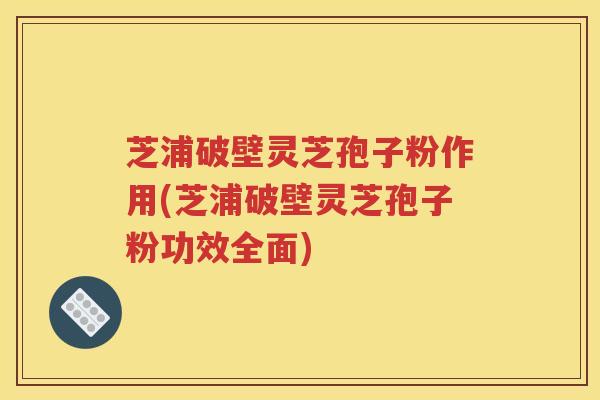 芝浦破壁灵芝孢子粉作用(芝浦破壁灵芝孢子粉功效全面)