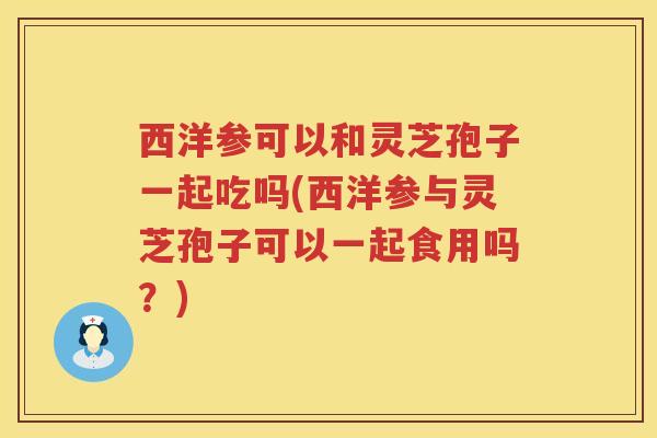 西洋参可以和灵芝孢子一起吃吗(西洋参与灵芝孢子可以一起食用吗？)
