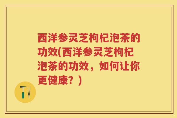 西洋参灵芝枸杞泡茶的功效(西洋参灵芝枸杞泡茶的功效,如何让你更健康?) 西洋参灵芝枸杞泡茶的功效(西洋参灵芝枸杞泡茶的功效,如何让你更健康?)