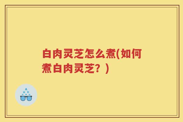 白肉灵芝怎么煮(如何煮白肉灵芝?) 白肉灵芝怎么煮(如何煮白肉灵芝?)