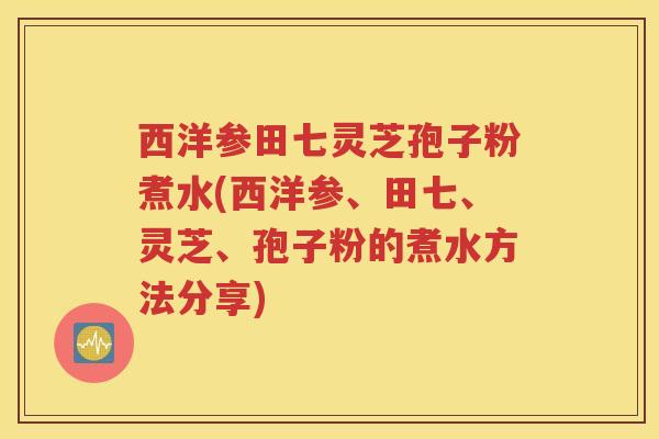西洋参田七灵芝孢子粉煮水(西洋参、田七、灵芝、孢子粉的煮水方法分享) 西洋参田七灵芝孢子粉煮水(西洋参、田七、灵芝、孢子粉的煮水方法分享)