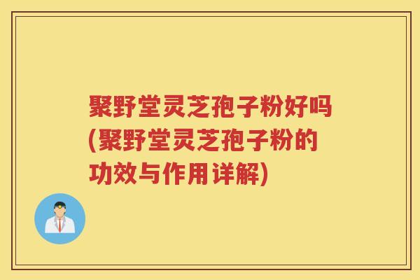 聚野堂灵芝孢子粉好吗(聚野堂灵芝孢子粉的功效与作用详解)