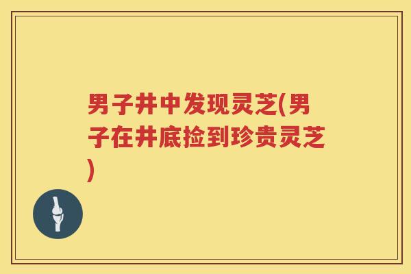 男子井中发现灵芝(男子在井底捡到珍贵灵芝)
