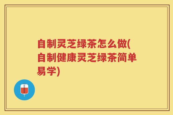 自制灵芝绿茶怎么做(自制健康灵芝绿茶简单易学)