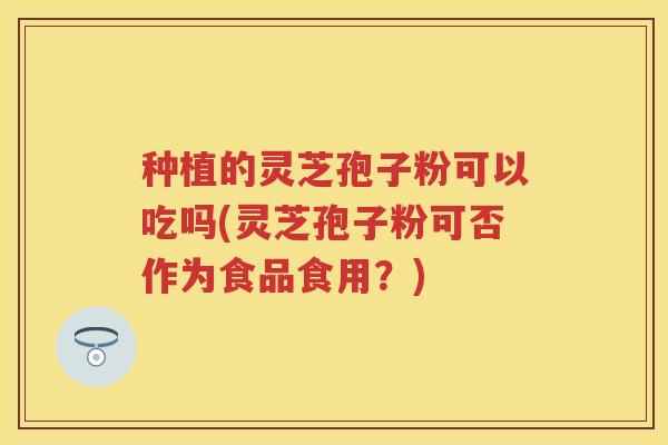 种植的灵芝孢子粉可以吃吗(灵芝孢子粉可否作为食品食用?) 种植的灵芝孢子粉可以吃吗(灵芝孢子粉可否作为食品食用?)