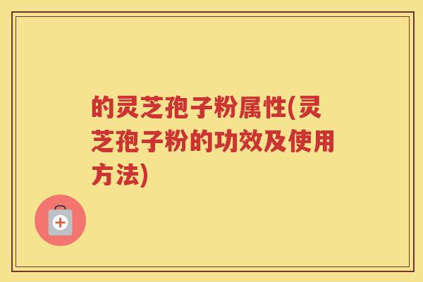 的灵芝孢子粉属性(灵芝孢子粉的功效及使用方法)