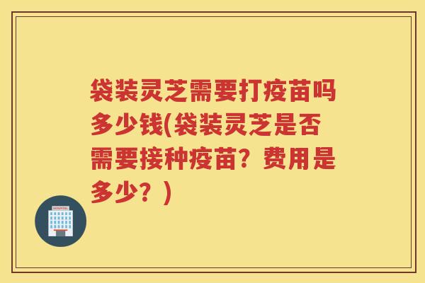 袋装灵芝需要打疫苗吗多少钱(袋装灵芝是否需要接种疫苗？费用是多少？)
