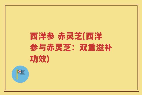 西洋参 赤灵芝(西洋参与赤灵芝：双重滋补功效)