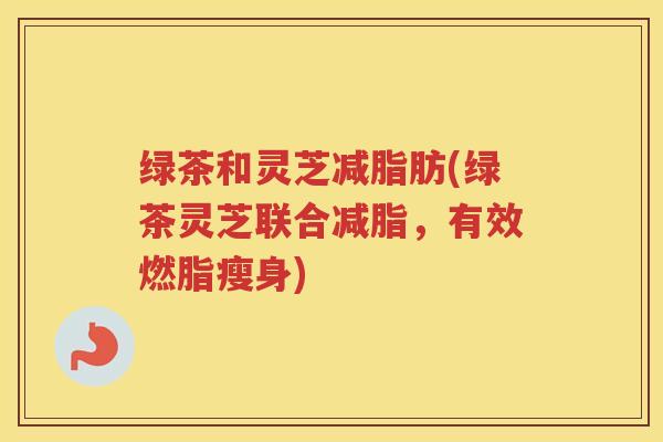 绿茶和灵芝减脂肪(绿茶灵芝联合减脂，有效燃脂瘦身)