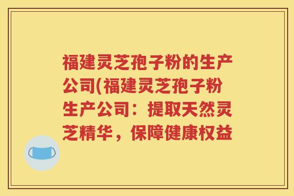 福建灵芝孢子粉的生产公司(福建灵芝孢子粉生产公司：提取天然灵芝精华，保障健康权益