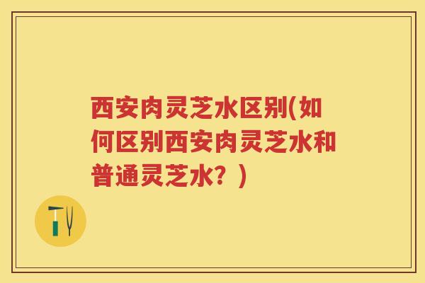 西安肉灵芝水区别(如何区别西安肉灵芝水和普通灵芝水？)