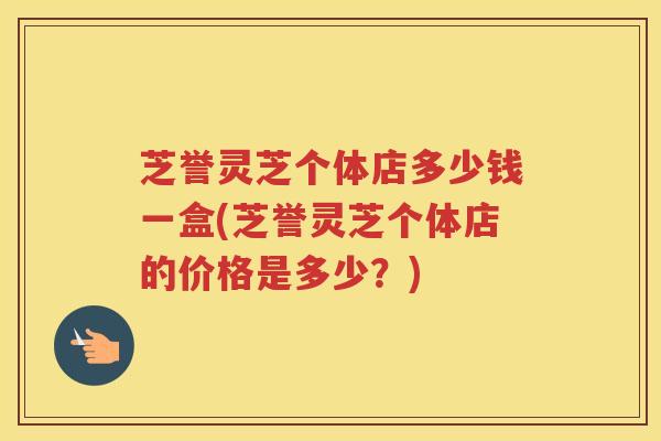 芝誉灵芝个体店多少钱一盒(芝誉灵芝个体店的价格是多少?) 芝誉灵芝个体店多少钱一盒(芝誉灵芝个体店的价格是多少?)