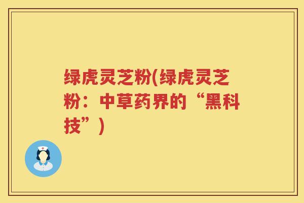 绿虎灵芝粉(绿虎灵芝粉:中草药界的“黑科技”) 绿虎灵芝粉(绿虎灵芝粉:中草药界的“黑科技”)