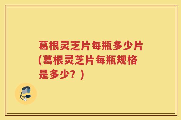 葛根灵芝片每瓶多少片(葛根灵芝片每瓶规格是多少？)