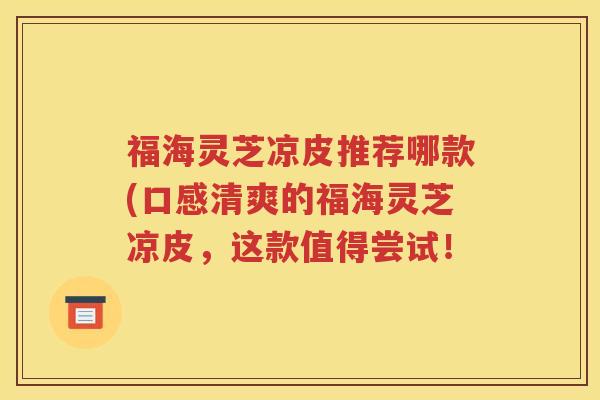 福海灵芝凉皮推荐哪款(口感清爽的福海灵芝凉皮，这款值得尝试！