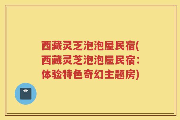 西藏灵芝泡泡屋民宿(西藏灵芝泡泡屋民宿：体验特色奇幻主题房)