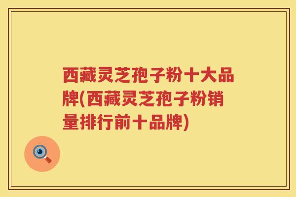西藏灵芝孢子粉十大品牌(西藏灵芝孢子粉销量排行前十品牌)