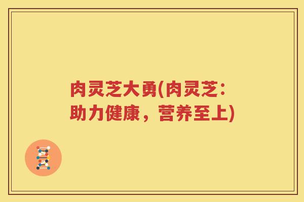 肉灵芝大勇(肉灵芝:助力健康,营养至上) 肉灵芝大勇(肉灵芝:助力健康,营养至上)
