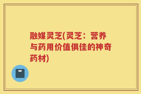 融媒灵芝(灵芝：营养与药用价值俱佳的神奇药材)