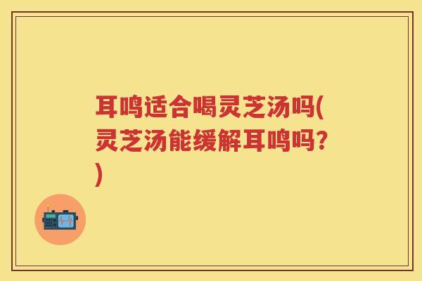 耳鸣适合喝灵芝汤吗(灵芝汤能缓解耳鸣吗？)