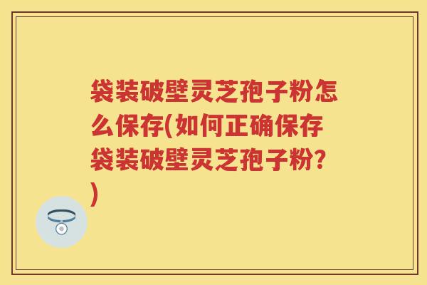 袋装破壁灵芝孢子粉怎么保存(如何正确保存袋装破壁灵芝孢子粉？)