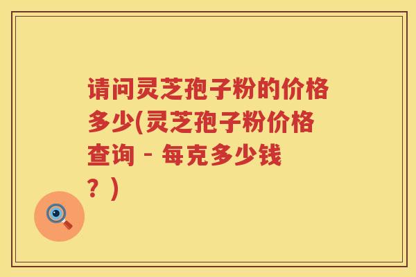 请问灵芝孢子粉的价格多少(灵芝孢子粉价格查询 - 每克多少钱？)