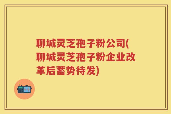 聊城灵芝孢子粉公司(聊城灵芝孢子粉企业改革后蓄势待发)