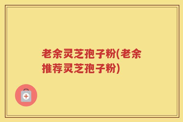 老余灵芝孢子粉(老余推荐灵芝孢子粉)