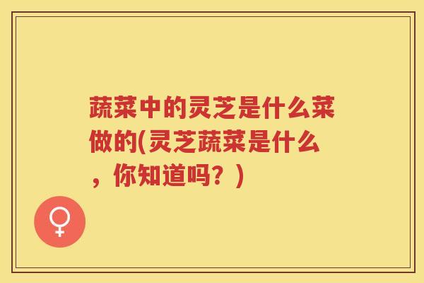 蔬菜中的灵芝是什么菜做的(灵芝蔬菜是什么，你知道吗？)