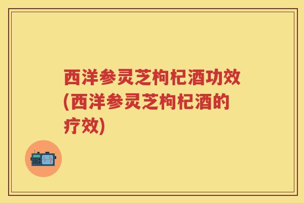 西洋参灵芝枸杞酒功效(西洋参灵芝枸杞酒的疗效)