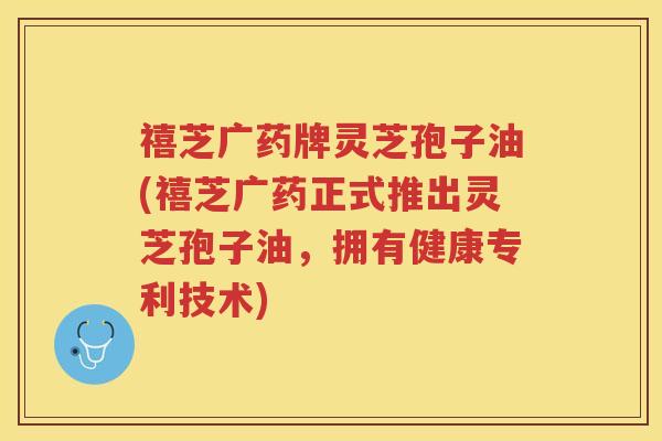 禧芝广药牌灵芝孢子油(禧芝广药正式推出灵芝孢子油，拥有健康专利技术)