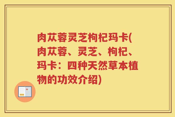 肉苁蓉灵芝枸杞玛卡(肉苁蓉、灵芝、枸杞、玛卡：四种天然草本植物的功效介绍)