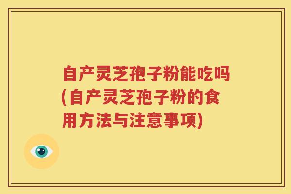 自产灵芝孢子粉能吃吗(自产灵芝孢子粉的食用方法与注意事项) 自产灵芝孢子粉能吃吗(自产灵芝孢子粉的食用方法与注意事项)