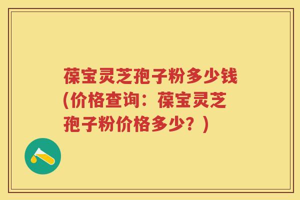 葆宝灵芝孢子粉多少钱(价格查询：葆宝灵芝孢子粉价格多少？)