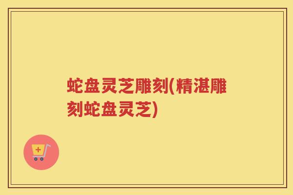 蛇盘灵芝雕刻(精湛雕刻蛇盘灵芝) 蛇盘灵芝雕刻(精湛雕刻蛇盘灵芝)