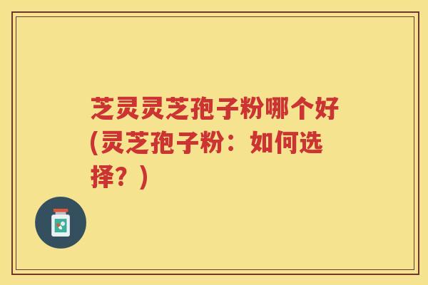 芝灵灵芝孢子粉哪个好(灵芝孢子粉：如何选择？)