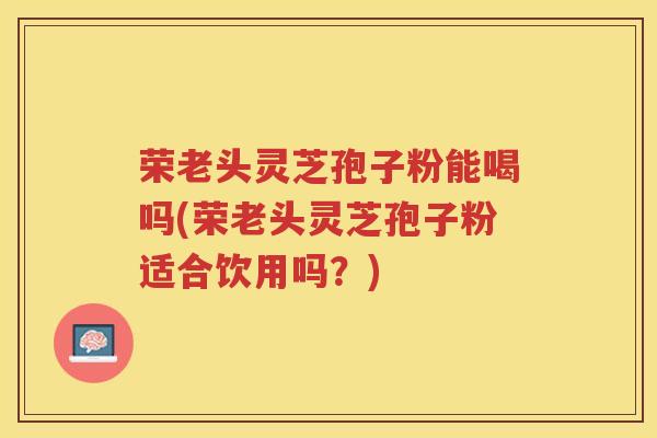 荣老头灵芝孢子粉能喝吗(荣老头灵芝孢子粉适合饮用吗?) 荣老头灵芝孢子粉能喝吗(荣老头灵芝孢子粉适合饮用吗?)