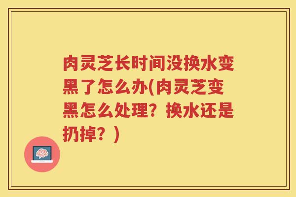 肉灵芝长时间没换水变黑了怎么办(肉灵芝变黑怎么处理?换水还是扔掉?) 肉灵芝长时间没换水变黑了怎么办(肉灵芝变黑怎么处理?换水还是扔掉?)