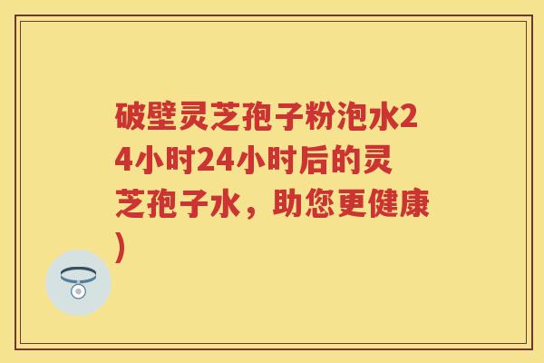 破壁灵芝孢子粉泡水24小时24小时后的灵芝孢子水，助您更健康)